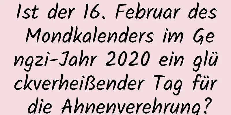 Ist der 16. Februar des Mondkalenders im Gengzi-Jahr 2020 ein glückverheißender Tag für die Ahnenverehrung?