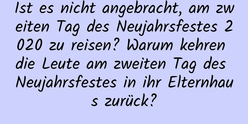 Ist es nicht angebracht, am zweiten Tag des Neujahrsfestes 2020 zu reisen? Warum kehren die Leute am zweiten Tag des Neujahrsfestes in ihr Elternhaus zurück?