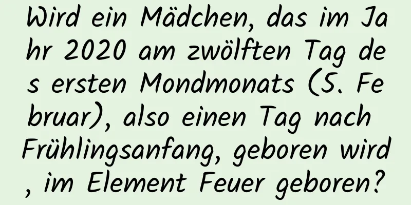 Wird ein Mädchen, das im Jahr 2020 am zwölften Tag des ersten Mondmonats (5. Februar), also einen Tag nach Frühlingsanfang, geboren wird, im Element Feuer geboren?