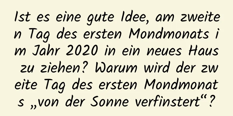 Ist es eine gute Idee, am zweiten Tag des ersten Mondmonats im Jahr 2020 in ein neues Haus zu ziehen? Warum wird der zweite Tag des ersten Mondmonats „von der Sonne verfinstert“?