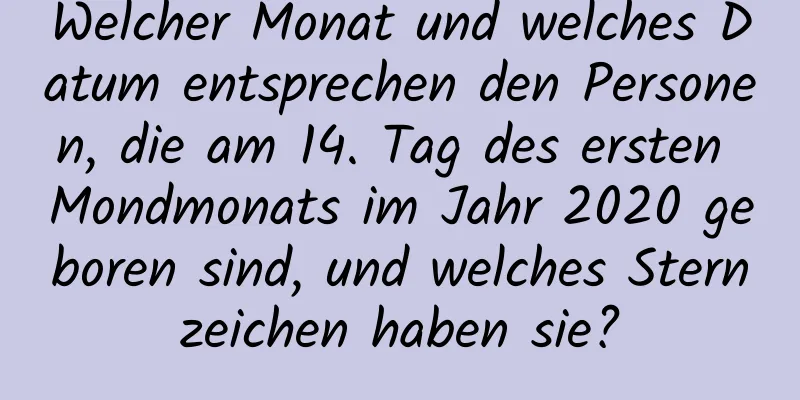 Welcher Monat und welches Datum entsprechen den Personen, die am 14. Tag des ersten Mondmonats im Jahr 2020 geboren sind, und welches Sternzeichen haben sie?