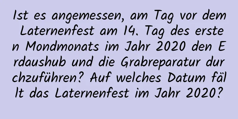 Ist es angemessen, am Tag vor dem Laternenfest am 14. Tag des ersten Mondmonats im Jahr 2020 den Erdaushub und die Grabreparatur durchzuführen? Auf welches Datum fällt das Laternenfest im Jahr 2020?