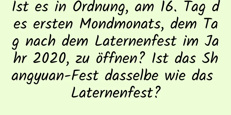 Ist es in Ordnung, am 16. Tag des ersten Mondmonats, dem Tag nach dem Laternenfest im Jahr 2020, zu öffnen? Ist das Shangyuan-Fest dasselbe wie das Laternenfest?