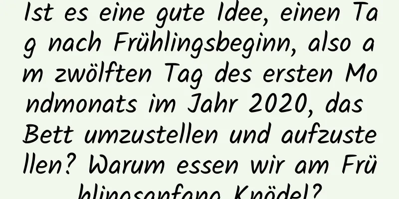 Ist es eine gute Idee, einen Tag nach Frühlingsbeginn, also am zwölften Tag des ersten Mondmonats im Jahr 2020, das Bett umzustellen und aufzustellen? Warum essen wir am Frühlingsanfang Knödel?