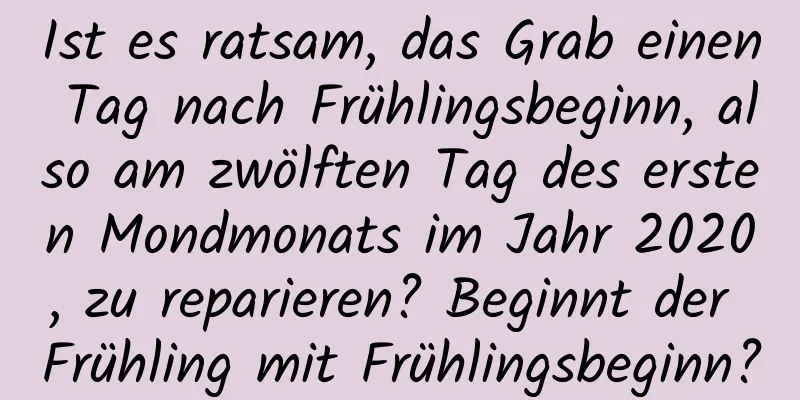 Ist es ratsam, das Grab einen Tag nach Frühlingsbeginn, also am zwölften Tag des ersten Mondmonats im Jahr 2020, zu reparieren? Beginnt der Frühling mit Frühlingsbeginn?