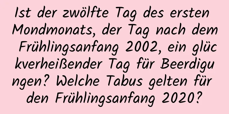 Ist der zwölfte Tag des ersten Mondmonats, der Tag nach dem Frühlingsanfang 2002, ein glückverheißender Tag für Beerdigungen? Welche Tabus gelten für den Frühlingsanfang 2020?