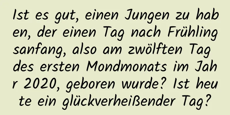 Ist es gut, einen Jungen zu haben, der einen Tag nach Frühlingsanfang, also am zwölften Tag des ersten Mondmonats im Jahr 2020, geboren wurde? Ist heute ein glückverheißender Tag?