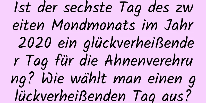 Ist der sechste Tag des zweiten Mondmonats im Jahr 2020 ein glückverheißender Tag für die Ahnenverehrung? Wie wählt man einen glückverheißenden Tag aus?