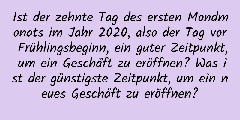 Ist der zehnte Tag des ersten Mondmonats im Jahr 2020, also der Tag vor Frühlingsbeginn, ein guter Zeitpunkt, um ein Geschäft zu eröffnen? Was ist der günstigste Zeitpunkt, um ein neues Geschäft zu eröffnen?