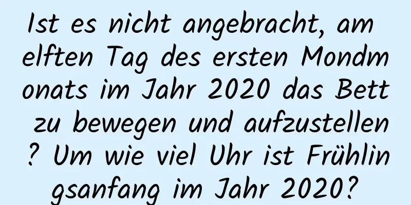 Ist es nicht angebracht, am elften Tag des ersten Mondmonats im Jahr 2020 das Bett zu bewegen und aufzustellen? Um wie viel Uhr ist Frühlingsanfang im Jahr 2020?