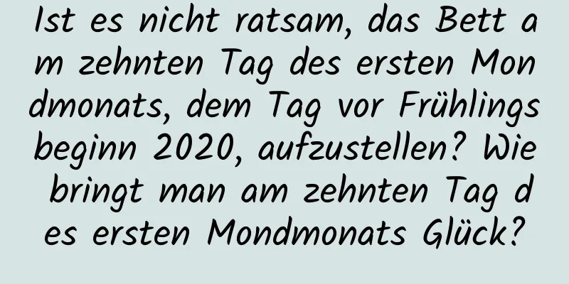 Ist es nicht ratsam, das Bett am zehnten Tag des ersten Mondmonats, dem Tag vor Frühlingsbeginn 2020, aufzustellen? Wie bringt man am zehnten Tag des ersten Mondmonats Glück?