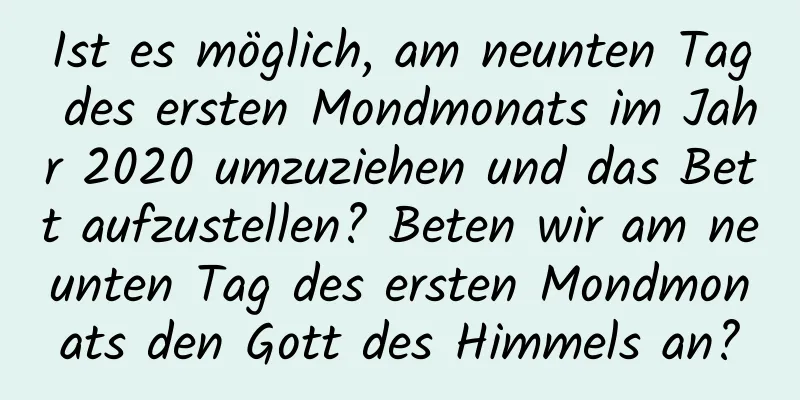 Ist es möglich, am neunten Tag des ersten Mondmonats im Jahr 2020 umzuziehen und das Bett aufzustellen? Beten wir am neunten Tag des ersten Mondmonats den Gott des Himmels an?