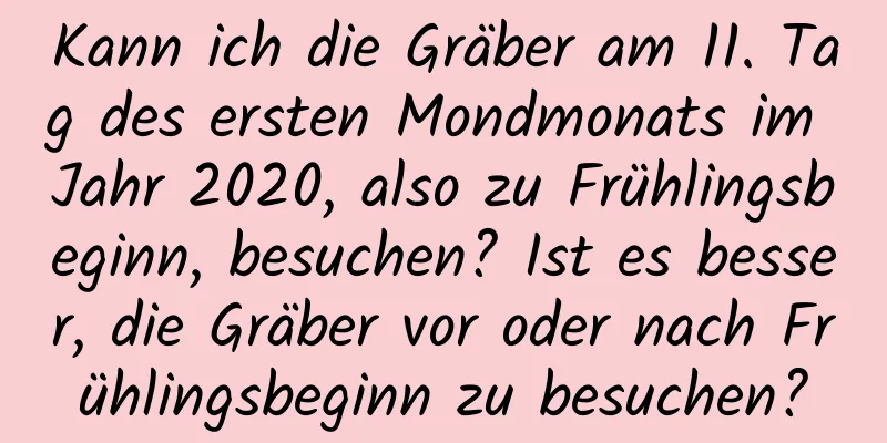 Kann ich die Gräber am 11. Tag des ersten Mondmonats im Jahr 2020, also zu Frühlingsbeginn, besuchen? Ist es besser, die Gräber vor oder nach Frühlingsbeginn zu besuchen?