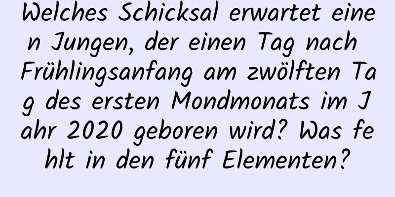 Welches Schicksal erwartet einen Jungen, der einen Tag nach Frühlingsanfang am zwölften Tag des ersten Mondmonats im Jahr 2020 geboren wird? Was fehlt in den fünf Elementen?