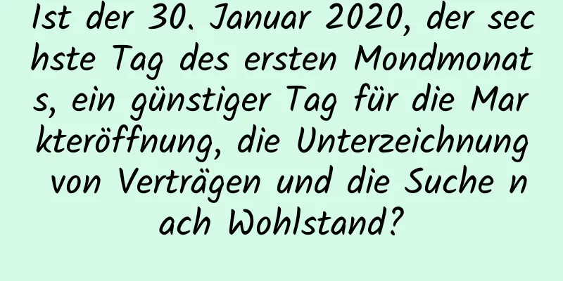 Ist der 30. Januar 2020, der sechste Tag des ersten Mondmonats, ein günstiger Tag für die Markteröffnung, die Unterzeichnung von Verträgen und die Suche nach Wohlstand?