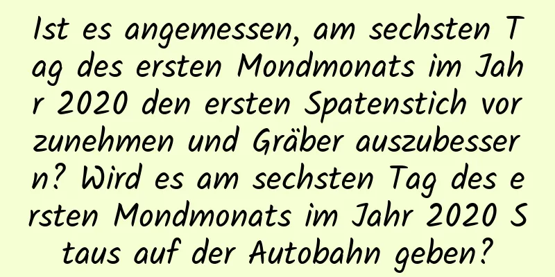 Ist es angemessen, am sechsten Tag des ersten Mondmonats im Jahr 2020 den ersten Spatenstich vorzunehmen und Gräber auszubessern? Wird es am sechsten Tag des ersten Mondmonats im Jahr 2020 Staus auf der Autobahn geben?