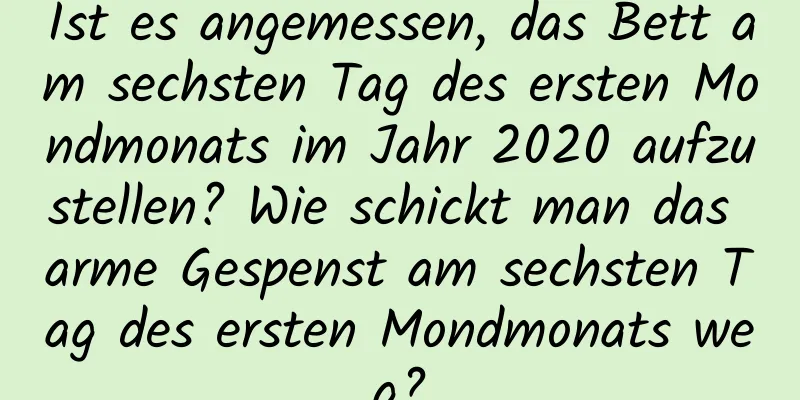 Ist es angemessen, das Bett am sechsten Tag des ersten Mondmonats im Jahr 2020 aufzustellen? Wie schickt man das arme Gespenst am sechsten Tag des ersten Mondmonats weg?