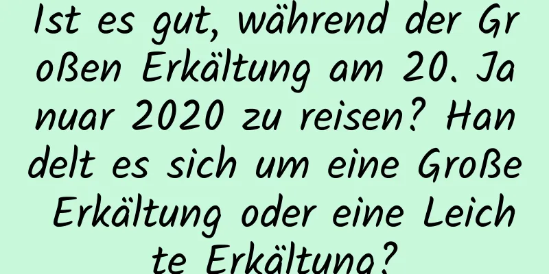 Ist es gut, während der Großen Erkältung am 20. Januar 2020 zu reisen? Handelt es sich um eine Große Erkältung oder eine Leichte Erkältung?