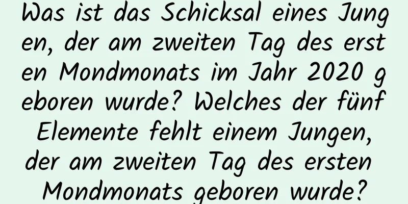 Was ist das Schicksal eines Jungen, der am zweiten Tag des ersten Mondmonats im Jahr 2020 geboren wurde? Welches der fünf Elemente fehlt einem Jungen, der am zweiten Tag des ersten Mondmonats geboren wurde?