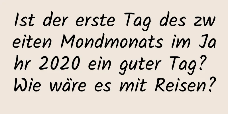 Ist der erste Tag des zweiten Mondmonats im Jahr 2020 ein guter Tag? Wie wäre es mit Reisen?