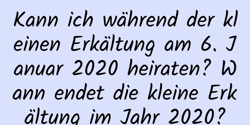 Kann ich während der kleinen Erkältung am 6. Januar 2020 heiraten? Wann endet die kleine Erkältung im Jahr 2020?