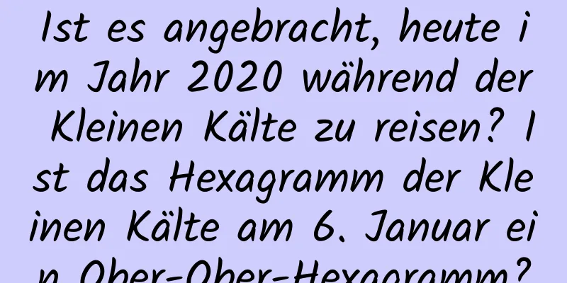 Ist es angebracht, heute im Jahr 2020 während der Kleinen Kälte zu reisen? Ist das Hexagramm der Kleinen Kälte am 6. Januar ein Ober-Ober-Hexagramm?