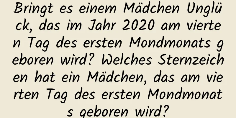 Bringt es einem Mädchen Unglück, das im Jahr 2020 am vierten Tag des ersten Mondmonats geboren wird? Welches Sternzeichen hat ein Mädchen, das am vierten Tag des ersten Mondmonats geboren wird?