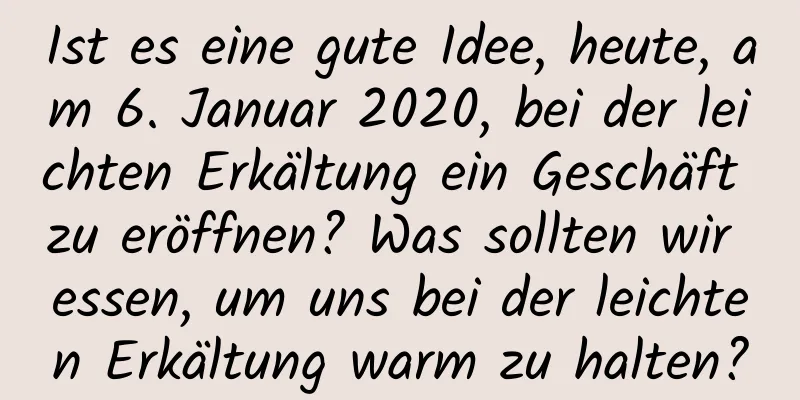 Ist es eine gute Idee, heute, am 6. Januar 2020, bei der leichten Erkältung ein Geschäft zu eröffnen? Was sollten wir essen, um uns bei der leichten Erkältung warm zu halten?