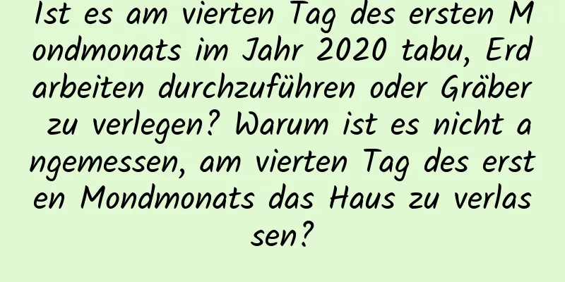 Ist es am vierten Tag des ersten Mondmonats im Jahr 2020 tabu, Erdarbeiten durchzuführen oder Gräber zu verlegen? Warum ist es nicht angemessen, am vierten Tag des ersten Mondmonats das Haus zu verlassen?