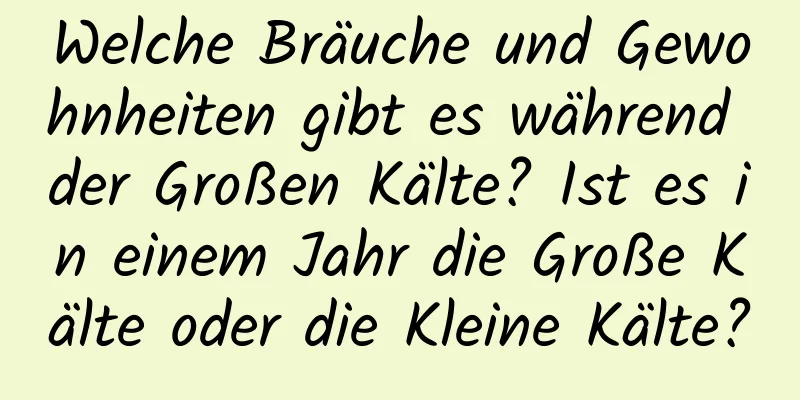 Welche Bräuche und Gewohnheiten gibt es während der Großen Kälte? Ist es in einem Jahr die Große Kälte oder die Kleine Kälte?