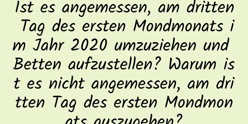 Ist es angemessen, am dritten Tag des ersten Mondmonats im Jahr 2020 umzuziehen und Betten aufzustellen? Warum ist es nicht angemessen, am dritten Tag des ersten Mondmonats auszugehen?