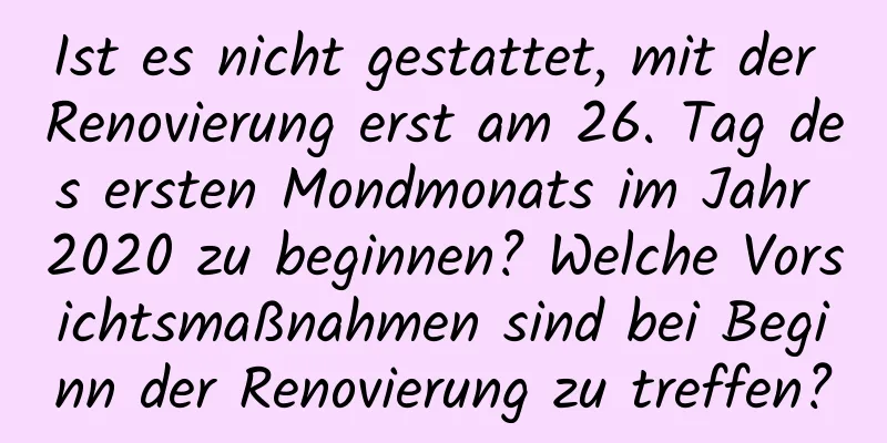 Ist es nicht gestattet, mit der Renovierung erst am 26. Tag des ersten Mondmonats im Jahr 2020 zu beginnen? Welche Vorsichtsmaßnahmen sind bei Beginn der Renovierung zu treffen?