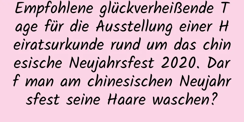 Empfohlene glückverheißende Tage für die Ausstellung einer Heiratsurkunde rund um das chinesische Neujahrsfest 2020. Darf man am chinesischen Neujahrsfest seine Haare waschen?