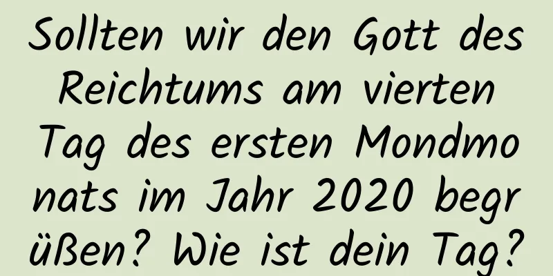 Sollten wir den Gott des Reichtums am vierten Tag des ersten Mondmonats im Jahr 2020 begrüßen? Wie ist dein Tag?