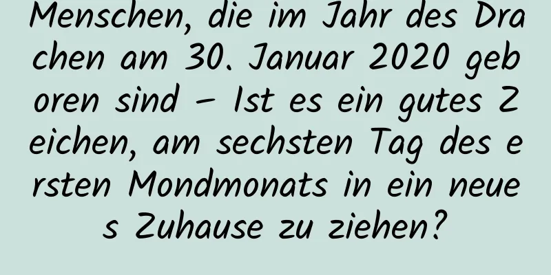 Menschen, die im Jahr des Drachen am 30. Januar 2020 geboren sind – Ist es ein gutes Zeichen, am sechsten Tag des ersten Mondmonats in ein neues Zuhause zu ziehen?