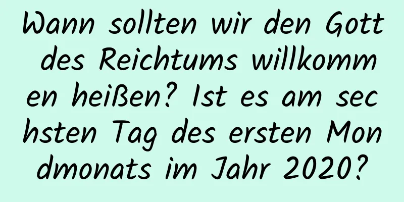 Wann sollten wir den Gott des Reichtums willkommen heißen? Ist es am sechsten Tag des ersten Mondmonats im Jahr 2020?