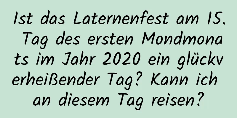 Ist das Laternenfest am 15. Tag des ersten Mondmonats im Jahr 2020 ein glückverheißender Tag? Kann ich an diesem Tag reisen?