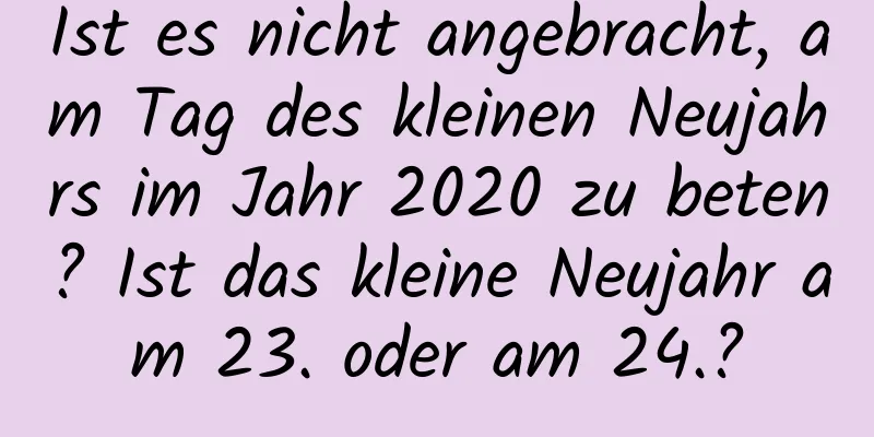 Ist es nicht angebracht, am Tag des kleinen Neujahrs im Jahr 2020 zu beten? Ist das kleine Neujahr am 23. oder am 24.?