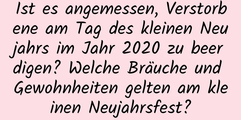 Ist es angemessen, Verstorbene am Tag des kleinen Neujahrs im Jahr 2020 zu beerdigen? Welche Bräuche und Gewohnheiten gelten am kleinen Neujahrsfest?