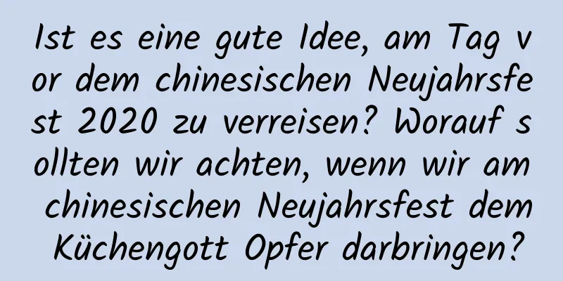 Ist es eine gute Idee, am Tag vor dem chinesischen Neujahrsfest 2020 zu verreisen? Worauf sollten wir achten, wenn wir am chinesischen Neujahrsfest dem Küchengott Opfer darbringen?