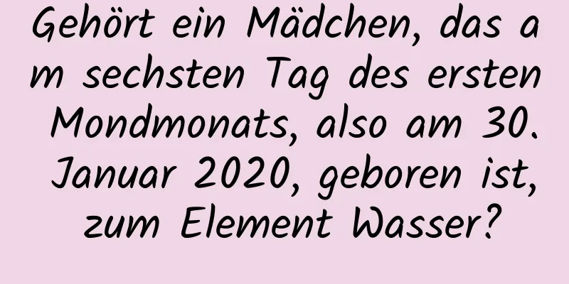 Gehört ein Mädchen, das am sechsten Tag des ersten Mondmonats, also am 30. Januar 2020, geboren ist, zum Element Wasser?