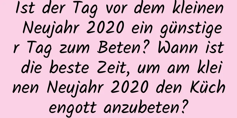 Ist der Tag vor dem kleinen Neujahr 2020 ein günstiger Tag zum Beten? Wann ist die beste Zeit, um am kleinen Neujahr 2020 den Küchengott anzubeten?