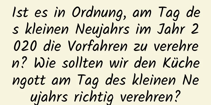 Ist es in Ordnung, am Tag des kleinen Neujahrs im Jahr 2020 die Vorfahren zu verehren? Wie sollten wir den Küchengott am Tag des kleinen Neujahrs richtig verehren?