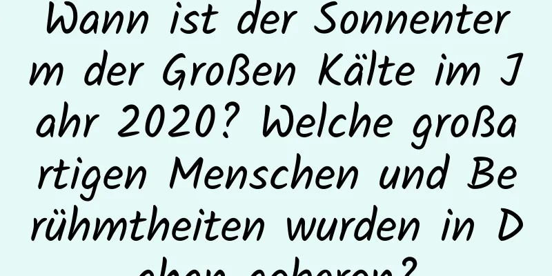 Wann ist der Sonnenterm der Großen Kälte im Jahr 2020? Welche großartigen Menschen und Berühmtheiten wurden in Dahan geboren?