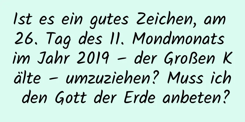 Ist es ein gutes Zeichen, am 26. Tag des 11. Mondmonats im Jahr 2019 – der Großen Kälte – umzuziehen? Muss ich den Gott der Erde anbeten?