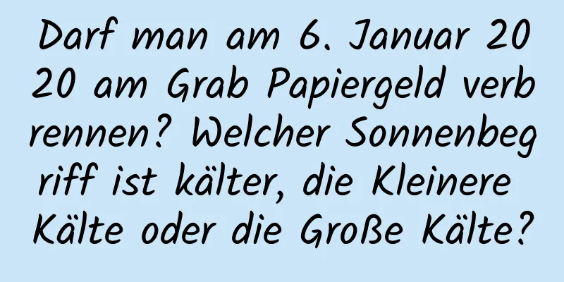 Darf man am 6. Januar 2020 am Grab Papiergeld verbrennen? Welcher Sonnenbegriff ist kälter, die Kleinere Kälte oder die Große Kälte?