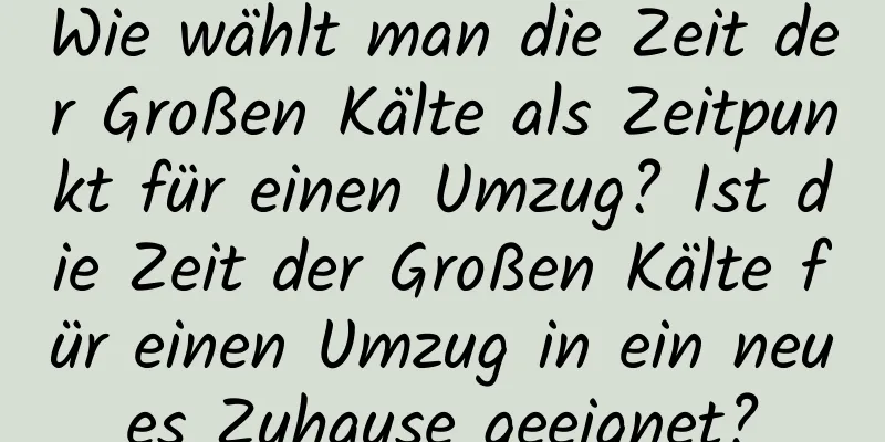 Wie wählt man die Zeit der Großen Kälte als Zeitpunkt für einen Umzug? Ist die Zeit der Großen Kälte für einen Umzug in ein neues Zuhause geeignet?