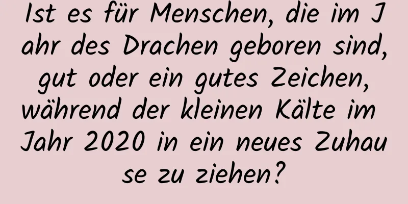 Ist es für Menschen, die im Jahr des Drachen geboren sind, gut oder ein gutes Zeichen, während der kleinen Kälte im Jahr 2020 in ein neues Zuhause zu ziehen?