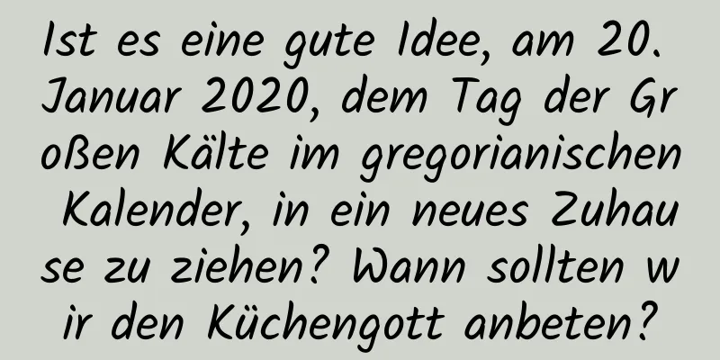 Ist es eine gute Idee, am 20. Januar 2020, dem Tag der Großen Kälte im gregorianischen Kalender, in ein neues Zuhause zu ziehen? Wann sollten wir den Küchengott anbeten?