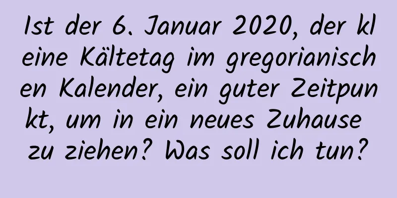 Ist der 6. Januar 2020, der kleine Kältetag im gregorianischen Kalender, ein guter Zeitpunkt, um in ein neues Zuhause zu ziehen? Was soll ich tun?